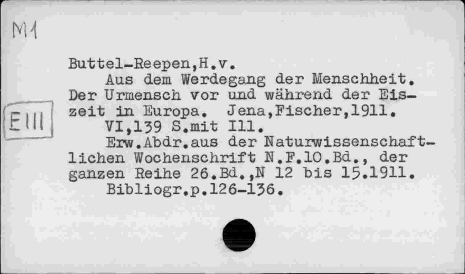 ﻿N1
Fill
Buttel-Reepen,H.v.
Aus dem Werdegang der Menschheit. Der Urmensch vor und während der Eiszeit in Europa. Jena,Fischer,1911.
VI,139 S.mit Ill.
Erw.Abdr.aus der Naturwissenschaftlichen Wochenschrift N.F.IO.Bd., der ganzen Reihe 26.Bd.,N 12 bis 15.1911.
Bibliogr.p.126-136.